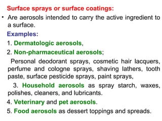 Surface sprays or surface coatings:
• Are aerosols intended to carry the active ingredient to
a surface.
Examples:
1. Dermatologic aerosols,
2. Non-pharmaceutical aerosols;
Personal deodorant sprays, cosmetic hair lacquers,
perfume and cologne sprays, shaving lathers, tooth­
paste, surface pesticide sprays, paint sprays,
3. Household aerosols as spray starch, waxes,
polishes, cleaners, and lubricants.
4. Veterinary and pet aerosols.
5. Food aerosols as dessert toppings and spreads.
 