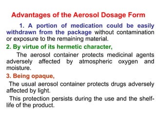 Advantages of the Aerosol Dosage Form
1. A portion of medication could be easily
withdrawn from the package without contamination
or exposure to the remaining material.
2. By virtue of its hermetic character,
The aerosol container protects medicinal agents
adversely affected by atmospheric oxygen and
moisture.
3. Being opaque,
The usual aerosol container protects drugs adversely
affected by light.
This protection persists during the use and the shelf-
life of the product.
 