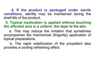 4. If the product is packaged under sterile
conditions, sterility may be maintained during the
shelf-life of the product.
5. Topical medication is applied without touching
the affected area in a uniform, thin layer to the skin.
a. This may reduce the irritation that sometimes
accompanies the mechanical (fingertip) application of
topical preparations.
b. The rapid volatilization of the propellant also
provides a cooling refreshing effect.
 