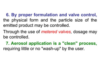 6. By proper formulation and valve control,
the physical form and the particle size of the
emitted product may be controlled.
Through the use of metered valves, dosage may
be controlled.
7. Aerosol application is a "clean" process,
requiring little or no "wash-up" by the user.
 