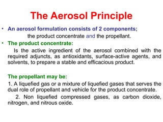 The Aerosol Principle
• An aerosol formulation consists of 2 components;
the product concentrate and the propellant.
• The product concentrate:
Is the active ingredient of the aerosol combined with the
required adjuncts, as antioxidants, surface-active agents, and
solvents, to prepare a stable and efficacious product.
The propellant may be:
1. A liquefied gas or a mixture of liquefied gases that serves the
dual role of propellant and vehicle for the product concentrate.
2. Non liquefied compressed gases, as carbon dioxide,
nitrogen, and nitrous oxide.
 