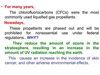 • For many years,
The chlorofluorocarbons (CFCs) were the most
commonly used liquefied gas propellants.
Nowadays,
These propellants are phased out and will be
prohibited for nonessential use under federal
regulations.. WHY?
They reduce the amount of ozone in the
stratosphere, resulting in an increase in the
amount of UV radiation reaching the earth.
This causes an increase in the incidence of skin
cancer, and other adverse environmental effects.
 