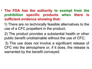 • The FDA has the authority to exempt from the
prohibition specific products when there is
sufficient evidence showing that:
1) There are no technically feasible alternatives to the
use of a CFC propellant in the product;
2) The product provides a substantial health or other
public benefit unobtainable without the use of CFC;
3) The use does not involve a significant release of
CFC into the atmosphere or, if it does, the release is
warranted by the benefit conveyed.
 