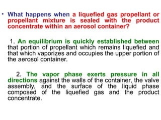 • What happens when a liquefied gas propellant or
propellant mixture is sealed with the product
concentrate within an aerosol container?
1. An equilibrium is quickly established between
that portion of propellant which remains liquefied and
that which vaporizes and occupies the upper portion of
the aerosol container.
2. The vapor phase exerts pressure in all
directions against the walls of the container, the valve
assembly, and the surface of the liquid phase
composed of the liquefied gas and the product
concentrate.
 