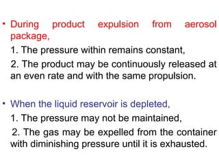 • During product expulsion from aerosol
package,
1. The pressure within remains constant,
2. The product may be continuously released at
an even rate and with the same propulsion.
• When the liquid reservoir is depleted,
1. The pressure may not be maintained,
2. The gas may be expelled from the container
with diminishing pressure until it is exhausted.
 