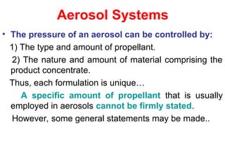Aerosol Systems
• The pressure of an aerosol can be controlled by:
1) The type and amount of propellant.
2) The nature and amount of material comprising the
product concentrate.
Thus, each formulation is unique…
A specific amount of propellant that is usually
employed in aerosols cannot be firmly stated.
However, some general statements may be made..
 