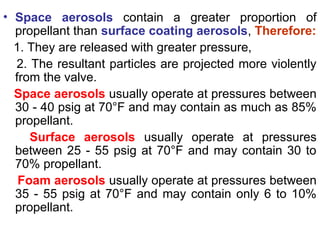 • Space aerosols contain a greater proportion of
propellant than surface coating aerosols, Therefore:
1. They are released with greater pressure,
2. The resultant particles are projected more violently
from the valve.
Space aerosols usually operate at pressures between
30 - 40 psig at 70°F and may contain as much as 85%
propellant.
Surface aerosols usually operate at pressures
between 25 - 55 psig at 70°F and may contain 30 to
70% propellant.
Foam aerosols usually operate at pressures between
35 - 55 psig at 70°F and may contain only 6 to 10%
propellant.
 