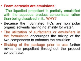 • Foam aerosols are emulsions;
The liquefied propellant is partially emulsified
with the aqueous product concentrate rather
than being dissolved in it.. WHY?
• Because the fluorinated HCs are non polar
organic solvents having no affinity for water.
• The utilization of surfactants or emulsifiers in
the formulation encourages the mixing of the
two components to enhance the emulsion.
• Shaking of the package prior to use further
mixes the propellant throughout the product
concentrate.
 