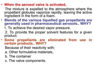 • When the aerosol valve is activated,
The mixture is expelled to the atmosphere where the
propellant globules vaporize rapidly, leaving the active
ingredient in the form of a foam.
• Blends of the various liquefied gas propellants are
generally used in pharmaceutical aerosols.. WHY?
1. To achieve the desired vapor pressure.
2. To provide the proper solvent features for a given
product.
• Some propellants are eliminated from use in
certain products.. WHY?
Because of their reactivity with:
a. Other formulative materials,
b. The container
c. The valve components.
 