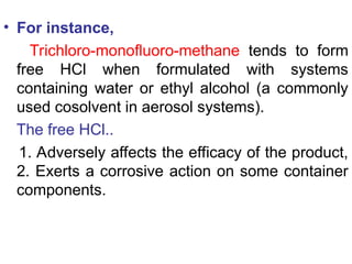 • For instance,
Trichloro-monofluoro-methane tends to form
free HCl when formulated with systems
containing water or ethyl alcohol (a commonly
used cosolvent in aerosol systems).
The free HCl..
1. Adversely affects the efficacy of the product,
2. Exerts a corrosive action on some container
components.
 