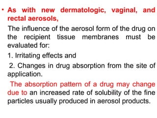 • As with new dermatologic, vaginal, and
rectal aerosols,
The influence of the aerosol form of the drug on
the recipient tissue membranes must be
evaluated for:
1. Irritating effects and
2. Changes in drug absorption from the site of
application.
The absorption pattern of a drug may change
due to an increased rate of solubility of the fine
particles usually produced in aerosol products.
 
