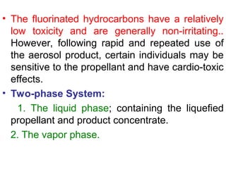 • The fluorinated hydrocarbons have a relatively
low toxicity and are generally non-irritating..
However, following rapid and repeated use of
the aerosol product, certain individuals may be
sensitive to the propellant and have cardio-toxic
effects.
• Two-phase System:
1. The liquid phase; containing the liquefied
propellant and product concentrate.
2. The vapor phase.
 