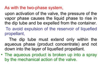 As with the two-phase system,
upon activation of the valve, the pressure of the
vapor phase causes the liquid phase to rise in
the dip tube and be expelled from the container.
To avoid expulsion of the reservoir of liquefied
propellant,
The dip tube must extend only within the
aqueous phase (product concentrate) and not
down into the layer of liquefied propellant.
• The aqueous product is broken up into a spray
by the mechanical action of the valve.
 