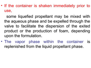 • If the container is shaken immediately prior to
use,
some liquefied propellant may be mixed with
the aqueous phase and be expelled through the
valve to facilitate the dispersion of the exited
product or the production of foam, depending
upon the formulation.
• The vapor phase within the container is
replenished from the liquid propellant phase.
 