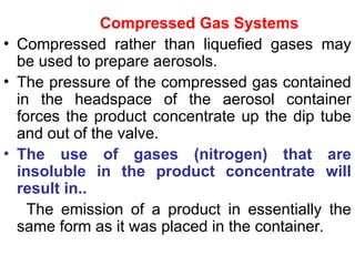 Compressed Gas Systems
• Compressed rather than liquefied gases may
be used to prepare aerosols.
• The pressure of the compressed gas contained
in the headspace of the aerosol container
forces the product concentrate up the dip tube
and out of the valve.
• The use of gases (nitrogen) that are
insoluble in the product concentrate will
result in..
The emission of a product in essentially the
same form as it was placed in the container.
 