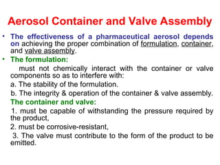 Aerosol Container and Valve Assembly
• The effectiveness of a pharmaceutical aerosol depends
on achieving the proper combination of formulation, container,
and valve assembly.
• The formulation:
must not chemically interact with the container or valve
components so as to interfere with:
a. The stability of the formulation.
b. The integrity & operation of the container & valve assembly.
The container and valve:
1. must be capable of withstanding the pressure required by
the product,
2. must be corrosive-resistant,
3. The valve must contribute to the form of the product to be
emitted.
 