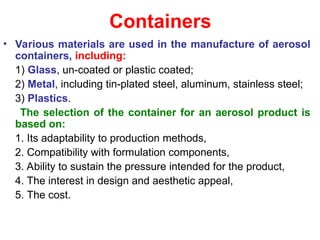 Containers
• Various materials are used in the manufacture of aerosol
containers, including:
1) Glass, un-coated or plastic coated;
2) Metal, including tin-plated steel, aluminum, stainless steel;
3) Plastics.
The selection of the container for an aerosol product is
based on:
1. Its adaptability to production methods,
2. Compatibility with formulation components,
3. Ability to sustain the pressure intended for the product,
4. The interest in design and aesthetic appeal,
5. The cost.
 