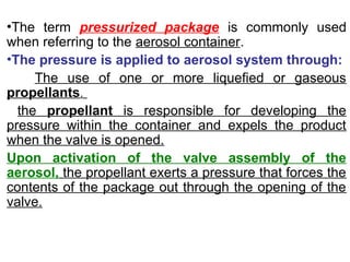 •The term pressurized package is commonly used
when referring to the aerosol container.
•The pressure is applied to aerosol system through:
The use of one or more liquefied or gaseous
propellants.
the propellant is responsible for developing the
pressure within the container and expels the product
when the valve is opened.
Upon activation of the valve assembly of the
aerosol, the propellant exerts a pressure that forces the
contents of the package out through the opening of the
valve.
 