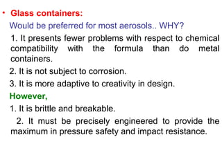 • Glass containers:
Would be preferred for most aerosols.. WHY?
1. It presents fewer problems with respect to chemical
compatibility with the formula than do metal
containers.
2. It is not subject to corrosion.
3. It is more adaptive to creativity in design.
However,
1. It is brittle and breakable.
2. It must be precisely engineered to provide the
maximum in pressure safety and impact resistance.
 