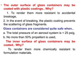 • The outer surface of glass containers may be
coated with plastic coatings.. Why?
1. To render them more resistant to accidental
breakage,
2. In the event of breaking, the plastic coating prevents
the scattering of glass fragments.
Glass containers are considered quite safe when..
a. The total pressure of an aerosol system is < 25 psig,
b. No more than 50% propellant is used,
The inner surface of glass containers may be
coated.. Why?
To render them more chemically resistant to
formulation materials.
 