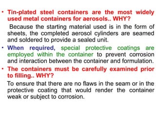 • Tin-plated steel containers are the most widely
used metal containers for aerosols.. WHY?
Because the starting material used is in the form of
sheets, the completed aerosol cylinders are seamed
and soldered to provide a sealed unit.
• When required, special protective coatings are
employed within the container to prevent corrosion
and interaction between the container and formulation.
• The containers must be carefully examined prior
to filling.. WHY?
To ensure that there are no flaws in the seam or in the
protective coating that would render the container
weak or subject to corrosion.
 