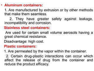 • Aluminum containers:
1. Are manufactured by extrusion or by other methods
that make them seamless.
2. They have greater safety against leakage,
incompatibility and corrosion.
Stainless steel containers:
Are used for certain small volume aerosols having a
great chemical resistance.
Disadvantage: high cost.
Plastic containers:
1. Are permeated by the vapor within the container.
2. Certain drug-plastic interactions can occur which
affect the release of drug from the container and
reduce the product efficacy.
 