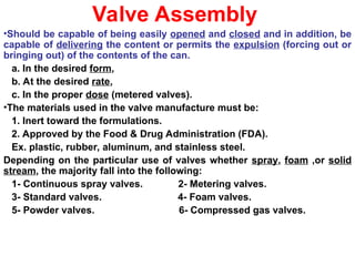 Valve Assembly
•Should be capable of being easily opened and closed and in addition, be
capable of delivering the content or permits the expulsion (forcing out or
bringing out) of the contents of the can.
a. In the desired form,
b. At the desired rate,
c. In the proper dose (metered valves).
•The materials used in the valve manufacture must be:
1. Inert toward the formulations.
2. Approved by the Food & Drug Administration (FDA).
Ex. plastic, rubber, aluminum, and stainless steel.
Depending on the particular use of valves whether spray, foam ,or solid
stream, the majority fall into the following:
1- Continuous spray valves. 2- Metering valves.
3- Standard valves. 4- Foam valves.
5- Powder valves. 6- Compressed gas valves.
 