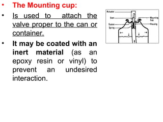 • The Mounting cup:
• Is used to attach the
valve proper to the can or
container.
• It may be coated with an
inert material (as an
epoxy resin or vinyl) to
prevent an undesired
interaction.
 