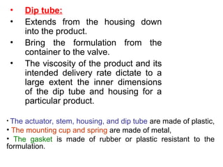 • Dip tube:
• Extends from the housing down
into the product.
• Bring the formulation from the
container to the valve.
• The viscosity of the product and its
intended delivery rate dictate to a
large extent the inner dimensions
of the dip tube and housing for a
particular product.
• The actuator, stem, housing, and dip tube are made of plastic,
• The mounting cup and spring are made of metal,
• The gasket is made of rubber or plastic resistant to the
formulation.
 