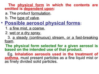 The physical form in which the contents are
emitted is dependent upon:
a. The product formulation.
b. The type of valve.
• Possible aerosol physical forms:
1. a fine mist, a coarse,
2. wet or a dry spray,
3. a steady (continuous) stream, or a fast-breaking
foam.
The physical form selected for a given aerosol is
based on the intended use of that product.
Eg. Inhalation aerosols used in the treatment of
asthma, must present particles as a fine liquid mist or
as finely divided solid particles.
 