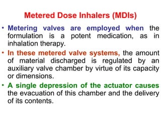 Metered Dose Inhalers (MDIs)
• Metering valves are employed when the
formulation is a potent medication, as in
inhalation therapy.
• In these metered valve systems, the amount
of material discharged is regulated by an
auxiliary valve chamber by virtue of its capacity
or dimensions.
• A single depression of the actuator causes
the evacuation of this chamber and the delivery
of its contents.
 