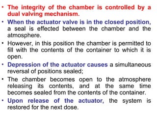 • The integrity of the chamber is controlled by a
dual valving mechanism.
• When the actuator valve is in the closed position,
a seal is effected between the chamber and the
atmosphere.
• However, in this position the chamber is permitted to
fill with the contents of the container to which it is
open.
• Depression of the actuator causes a simultaneous
reversal of positions sealed;
• The chamber becomes open to the atmosphere
releasing its contents, and at the same time
becomes sealed from the contents of the container.
• Upon release of the actuator, the system is
restored for the next dose.
 