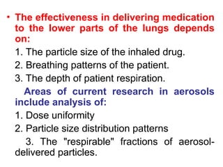 • The effectiveness in delivering medication
to the lower parts of the lungs depends
on:
1. The particle size of the inhaled drug.
2. Breathing patterns of the patient.
3. The depth of patient respiration.
Areas of current research in aerosols
include analysis of:
1. Dose uniformity
2. Particle size distrib­
ution patterns
3. The "respirable" fractions of aerosol-
delivered particles.
 