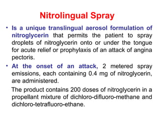 Nitrolingual Spray
• Is a unique translingual aerosol formulation of
nitroglycerin that permits the patient to spray
droplets of nitroglycerin onto or under the tongue
for acute relief or prophylaxis of an attack of angina
pectoris.
• At the onset of an attack, 2 metered spray
emissions, each containing 0.4 mg of nitroglycerin,
are administered.
The product contains 200 doses of nitroglycerin in a
propellant mixture of dichloro-difluoro-methane and
dichloro-tetrafluoro-ethane.
 