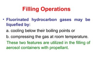 Filling Operations
• Fluorinated hydrocarbon gases may be
liquefied by:
a. cooling below their boiling points or
b. compressing the gas at room temperature.
These two features are utilized in the filling of
aerosol containers with propellant.
 
