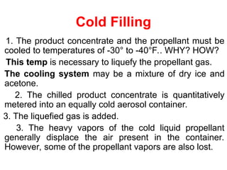 Cold Filling
1. The product concentrate and the propellant must be
cooled to temperatures of -30° to -40°F.. WHY? HOW?
This temp is necessary to liquefy the propellant gas.
The cooling system may be a mixture of dry ice and
acetone.
2. The chilled product concentrate is quantitatively
metered into an equally cold aerosol container.
3. The liquefied gas is added.
3. The heavy vapors of the cold liquid propellant
generally displace the air present in the container.
However, some of the propellant vapors are also lost.
 