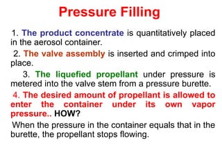 Pressure Filling
1. The product concentrate is quantitatively placed
in the aerosol container.
2. The valve assembly is inserted and crimped into
place.
3. The liquefied propellant under pressure is
metered into the valve stem from a pressure burette.
4. The desired amount of propellant is allowed to
enter the container under its own vapor
pressure.. HOW?
When the pressure in the container equals that in the
burette, the propellant stops flowing.
 