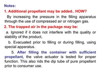 Notes:
1. Additional propellant may be added.. HOW?
By increasing the pressure in the filling apparatus
through the use of compressed air or nitrogen gas.
2. The trapped air in the package may be:
a. Ignored if it does not interfere with the quality or
stability of the product,
b. Evacuated prior to filling or during filling, using
special apparatus.
5. After filling the container with sufficient
propellant, the valve actuator is tested for proper
function. This also rids the dip tube of pure propellant
prior to consumer use.
 