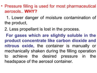 • Pressure filling is used for most pharmaceutical
aerosols.. WHY?
1. Lower danger of moisture contamination of
the product,
2. Less propellant is lost in the process.
For gases which are slightly soluble in the
product concentrate like carbon dioxide and
nitrous oxide, the container is manually or
mechanically shaken during the filling operation
to achieve the desired pressure in the
headspace of the aerosol container.
 
