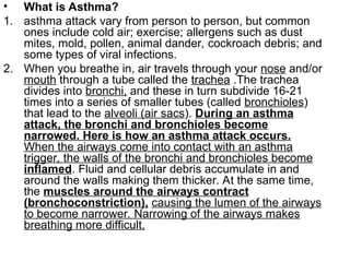 • What is Asthma?
1. asthma attack vary from person to person, but common
ones include cold air; exercise; allergens such as dust
mites, mold, pollen, animal dander, cockroach debris; and
some types of viral infections.
2. When you breathe in, air travels through your nose and/or
mouth through a tube called the trachea .The trachea
divides into bronchi, and these in turn subdivide 16-21
times into a series of smaller tubes (called bronchioles)
that lead to the alveoli (air sacs). During an asthma
attack, the bronchi and bronchioles become
narrowed. Here is how an asthma attack occurs.
When the airways come into contact with an asthma
trigger, the walls of the bronchi and bronchioles become
inflamed. Fluid and cellular debris accumulate in and
around the walls making them thicker. At the same time,
the muscles around the airways contract
(bronchoconstriction), causing the lumen of the airways
to become narrower. Narrowing of the airways makes
breathing more difficult.
 