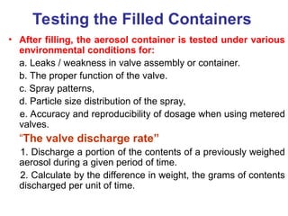 Testing the Filled Containers
• After filling, the aerosol container is tested under various
environmental conditions for:
a. Leaks / weakness in valve assembly or container.
b. The proper function of the valve.
c. Spray patterns,
d. Particle size distribution of the spray,
e. Accuracy and reproducibility of dosage when using metered
valves.
“The valve discharge rate”
1. Discharge a portion of the contents of a previously weighed
aerosol during a given period of time.
2. Calculate by the difference in weight, the grams of contents
discharged per unit of time.
 