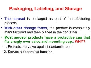Packaging, Labeling, and Storage
• The aerosol is packaged as part of manufacturing
process.
• With other dosage forms, the product is completely
manufactured and then placed in the container.
• Most aerosol products have a protective cap that
fits snugly over valve and mounting cup.. WHY?
1. Protects the valve against contamination.
2. Serves a decorative function.
 