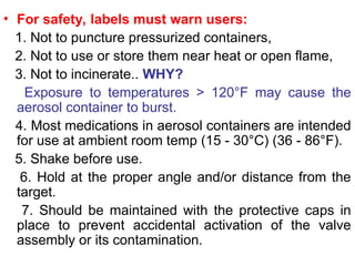 • For safety, labels must warn users:
1. Not to puncture pressurized containers,
2. Not to use or store them near heat or open flame,
3. Not to incinerate.. WHY?
Exposure to temperatures > 120°F may cause the
aerosol container to burst.
4. Most medications in aerosol containers are intended
for use at ambient room temp (15 - 30°C) (36 - 86°F).
5. Shake before use.
6. Hold at the proper angle and/or distance from the
target.
7. Should be maintained with the protective caps in
place to prevent accidental activation of the valve
assembly or its contamination.
 