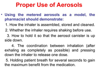 Proper Use of Aerosols
• Using the metered aerosols as a model, the
pharmacist should demonstrate:
1. How the inhaler is assembled, stored and cleaned.
2. Whether the inhaler requires shaking before use.
3. How to hold it so that the aerosol canister is up
side down.
4. The coordination between inhalation (after
exhaling as completely as possible) and pressing
down the inhaler to release one dose.
5. Holding patient breath for several seconds to gain
the maximum benefit from the medication.
 
