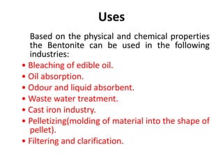 Uses
Based on the physical and chemical properties
the Bentonite can be used in the following
industries:
• Bleaching of edible oil.
• Oil absorption.
• Odour and liquid absorbent.
• Waste water treatment.
• Cast iron industry.
• Pelletizing(molding of material into the shape of
pellet).
• Filtering and clarification.
 