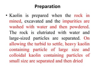 Preparation
• Kaolin is prepared when the rock in
mined, excavated and the impurities are
washed with water and then powdered.
The rock is elutriated with water and
large-sized particles are separated. On
allowing the turbid to settle, heavy kaolin
containing particle of large size and
colloidal kaolin containing particles of
small size are separated and then dried
 