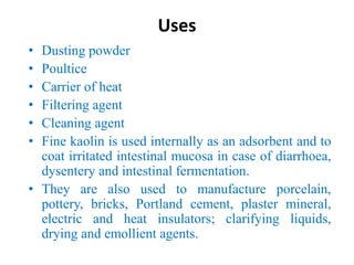 Uses
• Dusting powder
• Poultice
• Carrier of heat
• Filtering agent
• Cleaning agent
• Fine kaolin is used internally as an adsorbent and to
coat irritated intestinal mucosa in case of diarrhoea,
dysentery and intestinal fermentation.
• They are also used to manufacture porcelain,
pottery, bricks, Portland cement, plaster mineral,
electric and heat insulators; clarifying liquids,
drying and emollient agents.
 