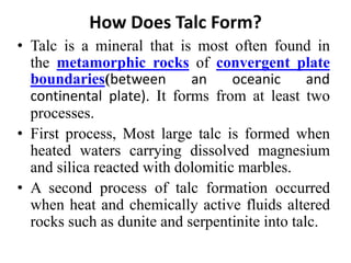 How Does Talc Form?
• Talc is a mineral that is most often found in
the metamorphic rocks of convergent plate
boundaries(between an oceanic and
continental plate). It forms from at least two
processes.
• First process, Most large talc is formed when
heated waters carrying dissolved magnesium
and silica reacted with dolomitic marbles.
• A second process of talc formation occurred
when heat and chemically active fluids altered
rocks such as dunite and serpentinite into talc.
 
