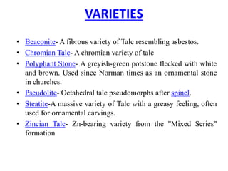 VARIETIES
• Beaconite- A fibrous variety of Talc resembling asbestos.
• Chromian Talc- A chromian variety of talc
• Polyphant Stone- A greyish-green potstone flecked with white
and brown. Used since Norman times as an ornamental stone
in churches.
• Pseudolite- Octahedral talc pseudomorphs after spinel.
• Steatite-A massive variety of Talc with a greasy feeling, often
used for ornamental carvings.
• Zincian Talc- Zn-bearing variety from the "Mixed Series"
formation.
 