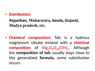 • Distribution:
Rajasthan, Maharastra, kerala, Gujarat,
Madya pradesh, etc.
• Chemical composition: Talc is a hydrous
magnesium silicate mineral with a chemical
composition of Mg3Si4O10(OH)2. Although
the composition of talc usually stays close to
this generalized formula, some substitution
occurs.
 
